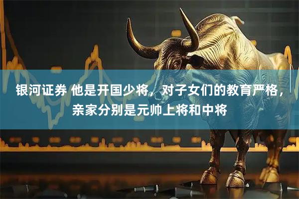 银河证券 他是开国少将，对子女们的教育严格，亲家分别是元帅上将和中将