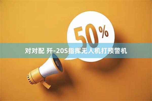 对对配 歼-20S指挥无人机打预警机