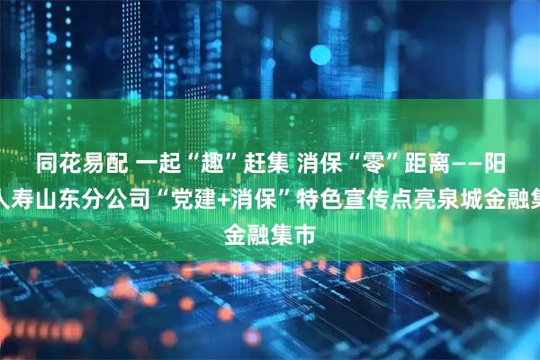 同花易配 一起“趣”赶集 消保“零”距离——阳光人寿山东分公司“党建+消保”特色宣传点亮泉城金融集市