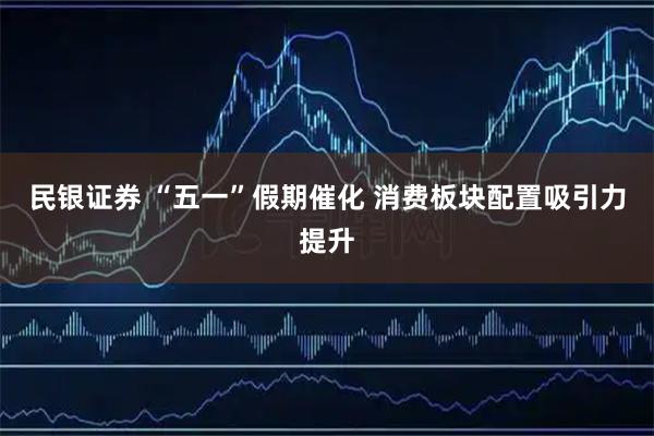 民银证券 “五一”假期催化 消费板块配置吸引力提升