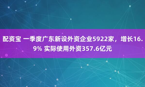 配资宝 一季度广东新设外资企业5922家，增长16.9% 实际使用外资357.6亿元