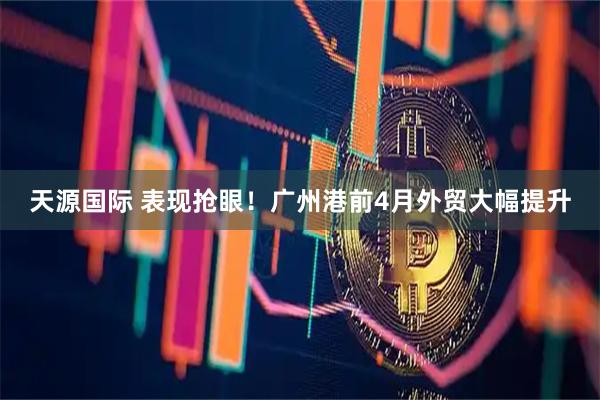天源国际 表现抢眼！广州港前4月外贸大幅提升