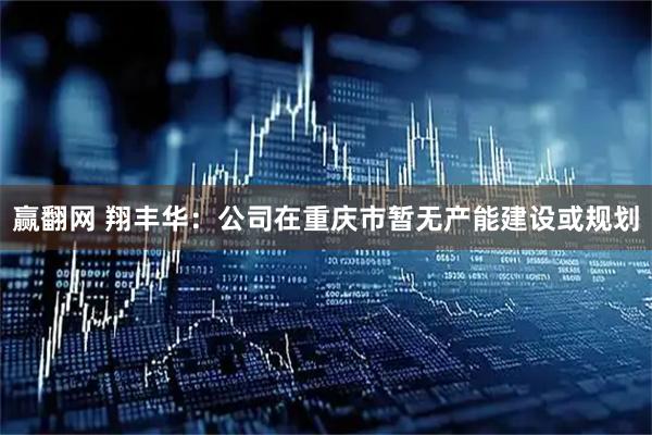 赢翻网 翔丰华：公司在重庆市暂无产能建设或规划
