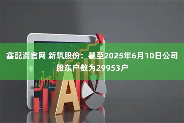 鑫配资官网 新筑股份：截至2025年6月10日公司股东户数为29953户