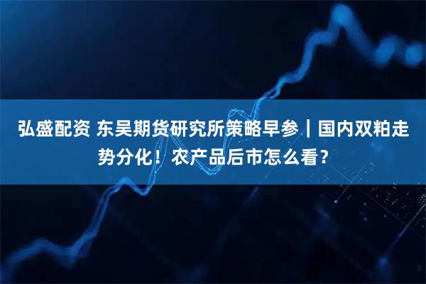 弘盛配资 东吴期货研究所策略早参｜国内双粕走势分化！农产品后市怎么看？