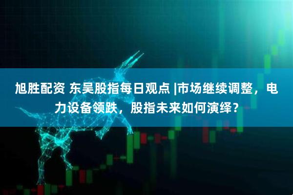 旭胜配资 东吴股指每日观点 |市场继续调整，电力设备领跌，股指未来如何演绎？