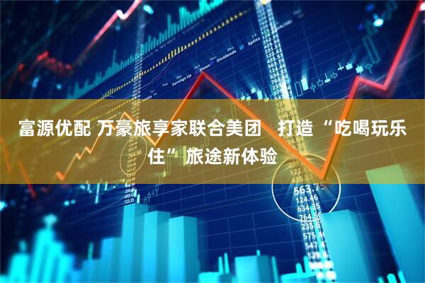 富源优配 万豪旅享家联合美团   打造 “吃喝玩乐住” 旅途新体验