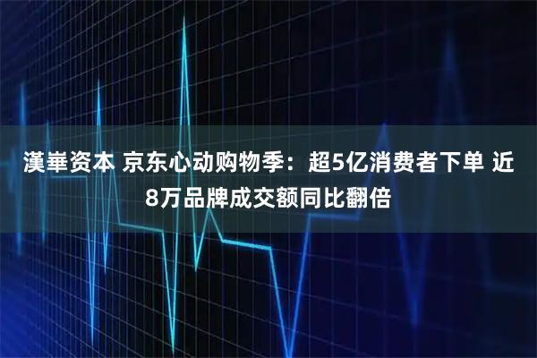 漢崋资本 京东心动购物季：超5亿消费者下单 近8万品牌成交额同比翻倍
