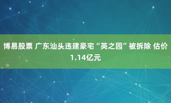 博易股票 广东汕头违建豪宅“英之园”被拆除 估价1.14亿元