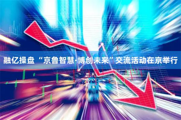 融亿操盘 “京鲁智慧·博创未来”交流活动在京举行