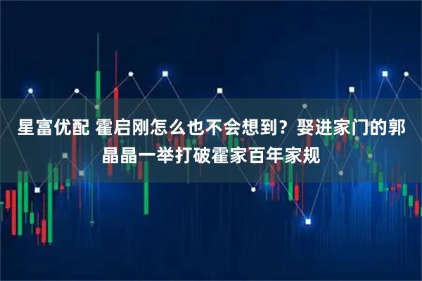 星富优配 霍启刚怎么也不会想到？娶进家门的郭晶晶一举打破霍家百年家规