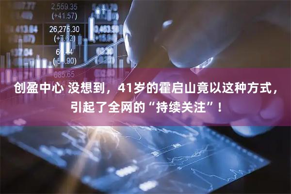 创盈中心 没想到，41岁的霍启山竟以这种方式，引起了全网的“持续关注”！