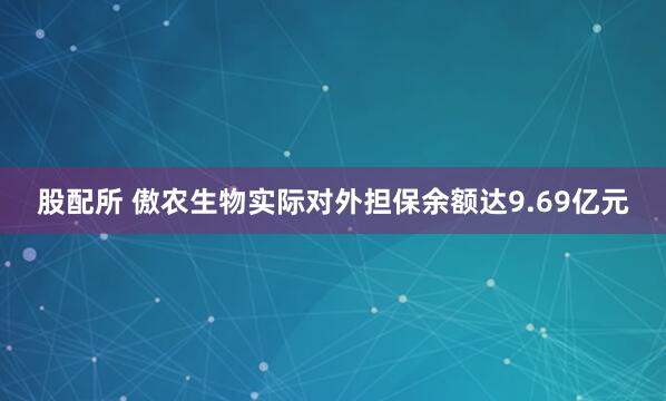 股配所 傲农生物实际对外担保余额达9.69亿元