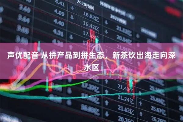 声优配音 从拼产品到拼生态，新茶饮出海走向深水区