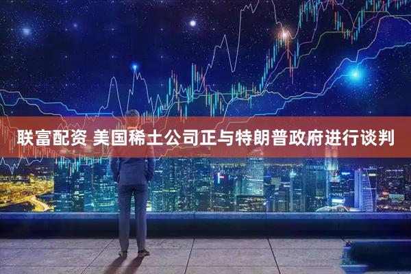 联富配资 美国稀土公司正与特朗普政府进行谈判