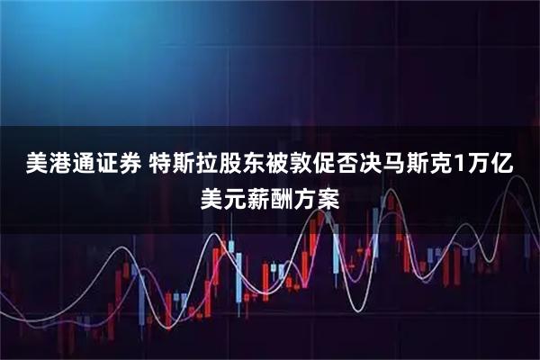 美港通证券 特斯拉股东被敦促否决马斯克1万亿美元薪酬方案