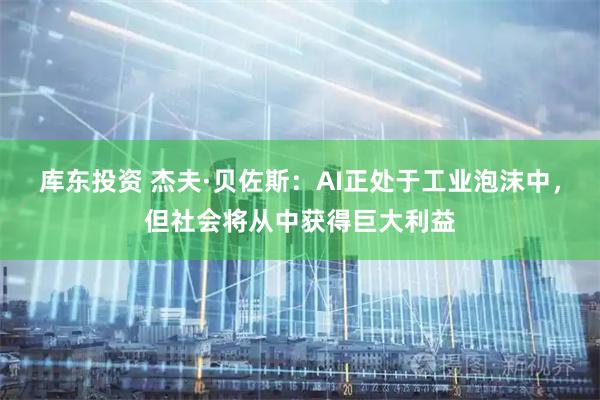 库东投资 杰夫·贝佐斯：AI正处于工业泡沫中，但社会将从中获得巨大利益