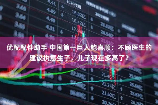 优配配件助手 中国第一巨人鲍喜顺:不顾医生的建议执意生子,儿子现在多高了?