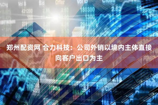 郑州配资网 合力科技：公司外销以境内主体直接向客户出口为主