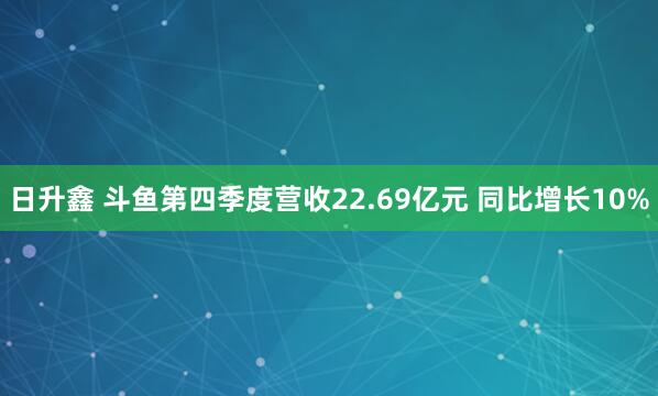 日升鑫 斗鱼第四季度营收22.69亿元 同比增长10%