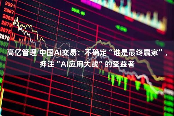 高亿管理 中国AI交易：不确定“谁是最终赢家”，押注“AI应用大战”的受益者