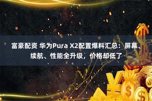 富豪配资 华为Pura X2配置爆料汇总：屏幕、续航、性能全升级，价格却低了