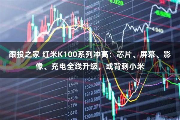 跟投之家 红米K100系列冲高：芯片、屏幕、影像、充电全线升级，或背刺小米