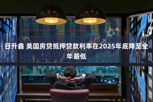 日升鑫 美国房贷抵押贷款利率在2025年底降至全年最低