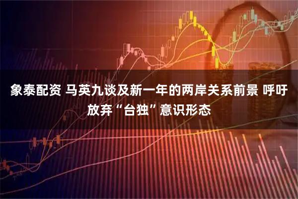 象泰配资 马英九谈及新一年的两岸关系前景 呼吁放弃“台独”意识形态