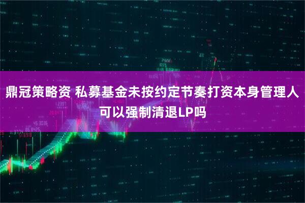 鼎冠策略资 私募基金未按约定节奏打资本身管理人可以强制清退LP吗