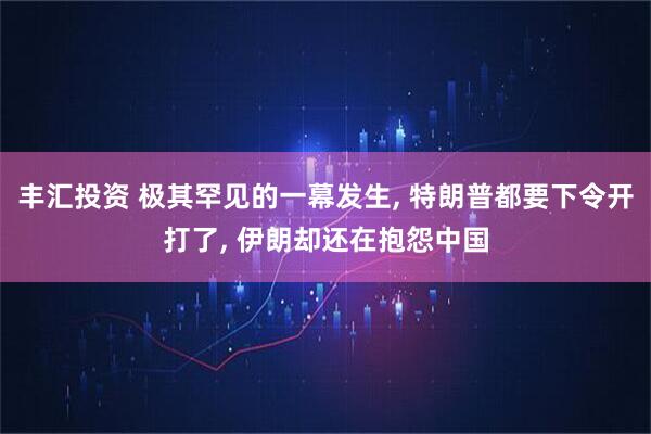 丰汇投资 极其罕见的一幕发生, 特朗普都要下令开打了, 伊朗却还在抱怨中国