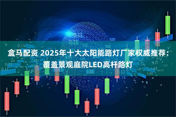 盒马配资 2025年十大太阳能路灯厂家权威推荐：覆盖景观庭院LED高杆路灯