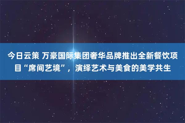 今日云策 万豪国际集团奢华品牌推出全新餐饮项目“席间艺境”,演绎艺术与美食的美学共生
