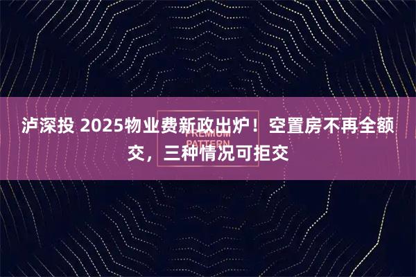泸深投 2025物业费新政出炉!空置房不再全额交,三种情况可拒交