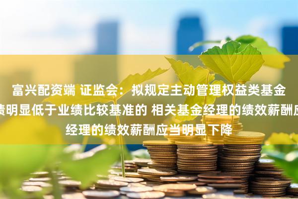 富兴配资端 证监会:拟规定主动管理权益类基金长期投资业绩明显低于业绩比较基准的 相关基金经理的绩效薪酬应当明显下降