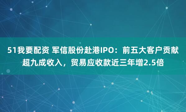 51我要配资 军信股份赴港IPO:前五大客户贡献超九成收入,贸易应收款近三年增2.5倍