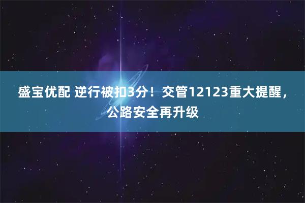 盛宝优配 逆行被扣3分！交管12123重大提醒，公路安全再升级