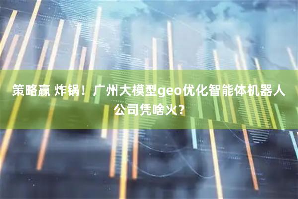 策略赢 炸锅！广州大模型geo优化智能体机器人公司凭啥火？
