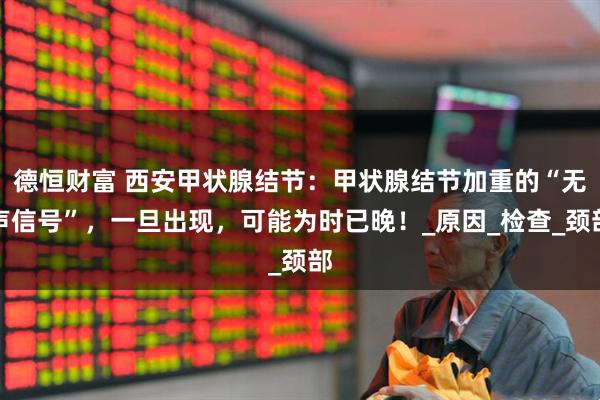 德恒财富 西安甲状腺结节：甲状腺结节加重的“无声信号”，一旦出现，可能为时已晚！_原因_检查_颈部