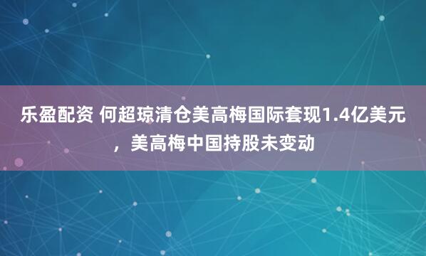 乐盈配资 何超琼清仓美高梅国际套现1.4亿美元，美高梅中国持股未变动