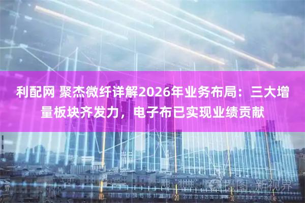 利配网 聚杰微纤详解2026年业务布局：三大增量板块齐发力，电子布已实现业绩贡献