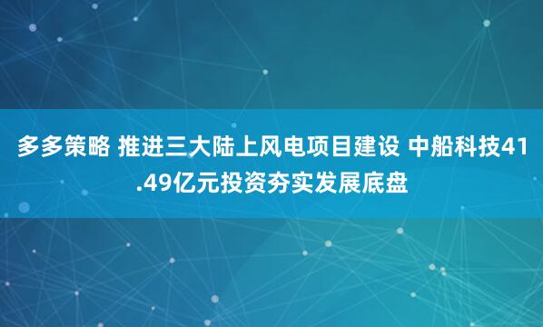 多多策略 推进三大陆上风电项目建设 中船科技41.49亿元投资夯实发展底盘